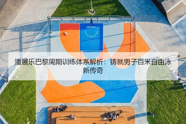 潘展乐巴黎周期训练体系解析：铸就男子百米自由泳新传奇
