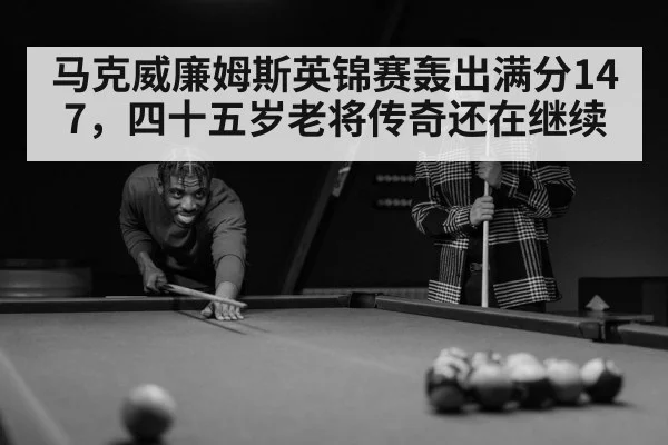马克威廉姆斯英锦赛轰出满分147,四十五岁老将传奇还在继续