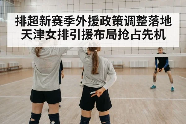 排超新赛季外援政策调整落地天津女排引援布局抢占先机