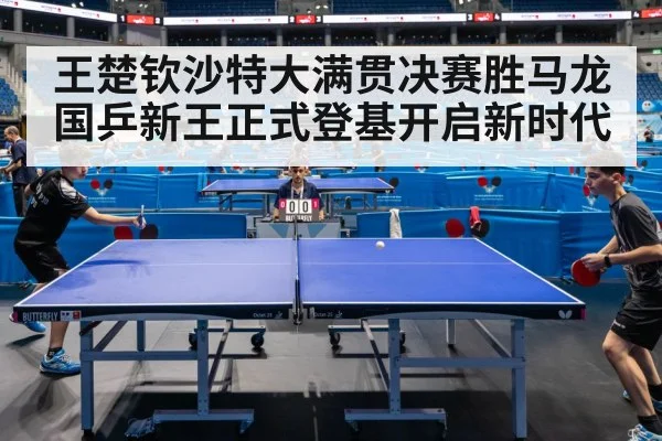 王楚钦沙特大满贯决赛胜马龙 国乒新王正式登基开启新时代